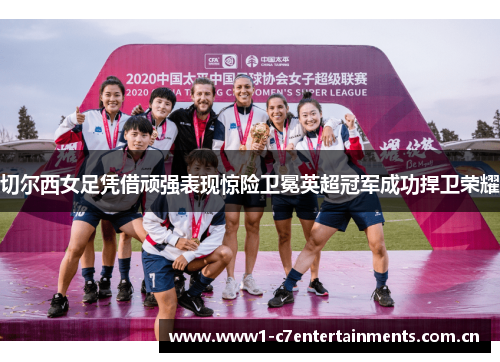 切尔西女足凭借顽强表现惊险卫冕英超冠军成功捍卫荣耀