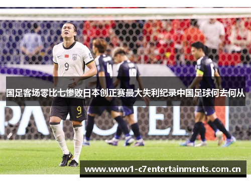 国足客场零比七惨败日本创正赛最大失利纪录中国足球何去何从