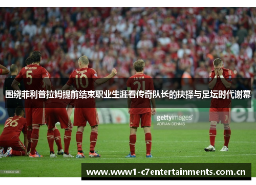 围绕菲利普拉姆提前结束职业生涯看传奇队长的抉择与足坛时代谢幕